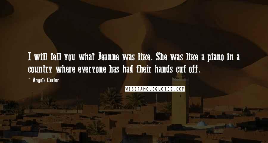 Angela Carter Quotes: I will tell you what Jeanne was like. She was like a piano in a country where everyone has had their hands cut off.