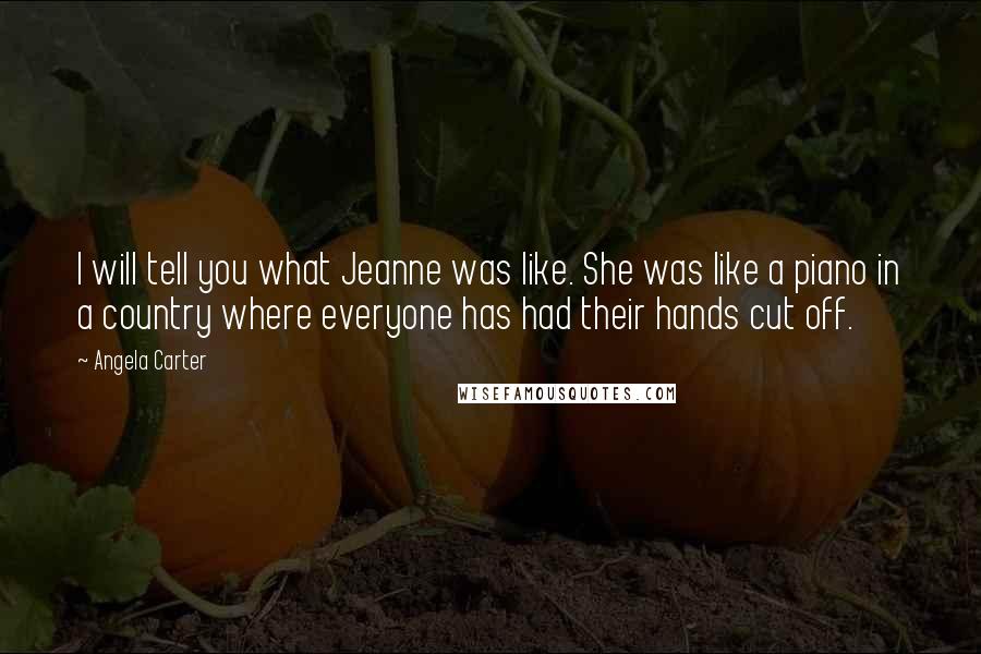Angela Carter Quotes: I will tell you what Jeanne was like. She was like a piano in a country where everyone has had their hands cut off.