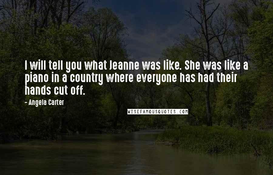 Angela Carter Quotes: I will tell you what Jeanne was like. She was like a piano in a country where everyone has had their hands cut off.