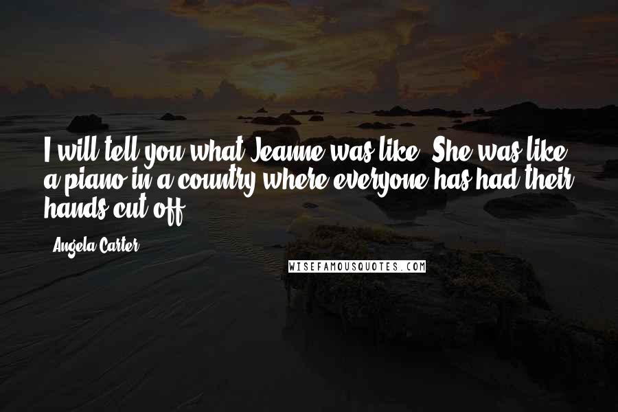 Angela Carter Quotes: I will tell you what Jeanne was like. She was like a piano in a country where everyone has had their hands cut off.