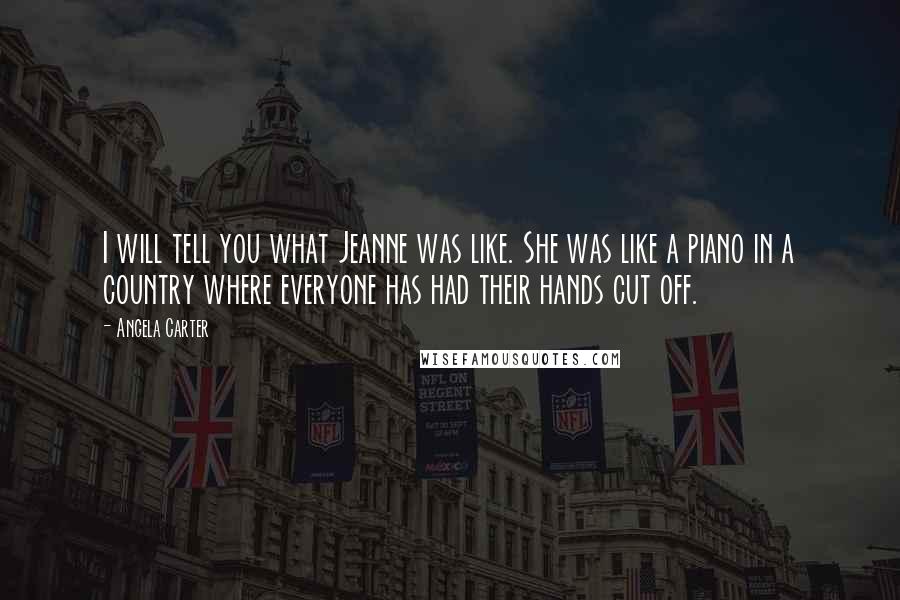Angela Carter Quotes: I will tell you what Jeanne was like. She was like a piano in a country where everyone has had their hands cut off.