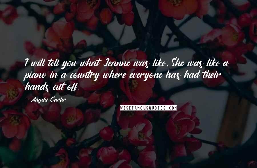 Angela Carter Quotes: I will tell you what Jeanne was like. She was like a piano in a country where everyone has had their hands cut off.
