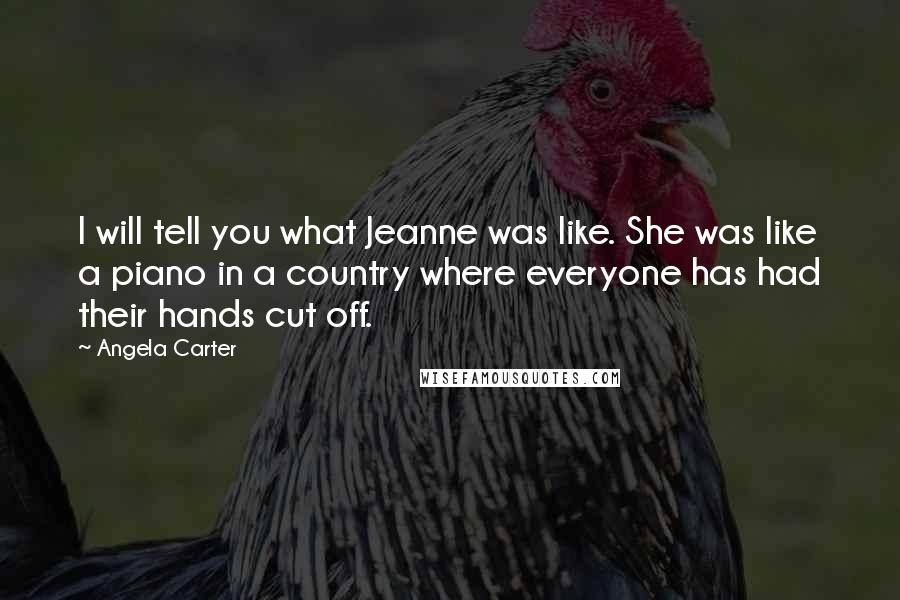 Angela Carter Quotes: I will tell you what Jeanne was like. She was like a piano in a country where everyone has had their hands cut off.