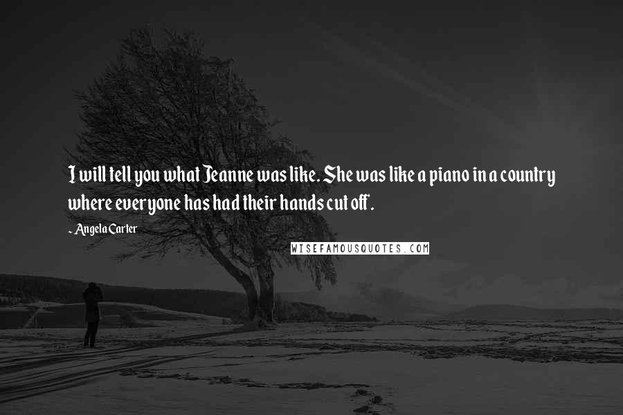 Angela Carter Quotes: I will tell you what Jeanne was like. She was like a piano in a country where everyone has had their hands cut off.