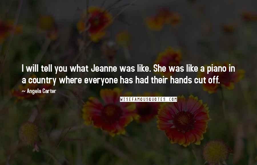 Angela Carter Quotes: I will tell you what Jeanne was like. She was like a piano in a country where everyone has had their hands cut off.