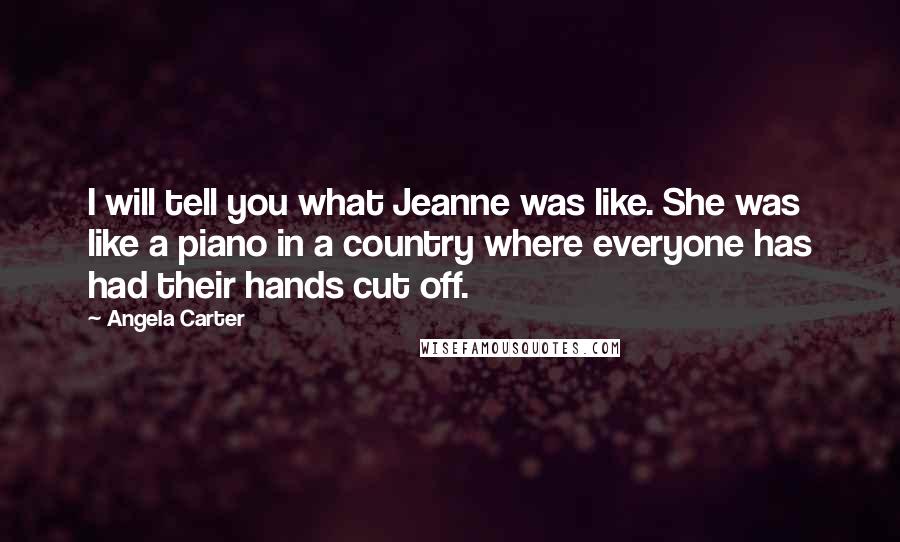 Angela Carter Quotes: I will tell you what Jeanne was like. She was like a piano in a country where everyone has had their hands cut off.
