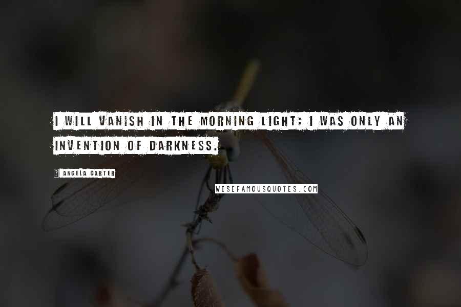 Angela Carter Quotes: I will vanish in the morning light; I was only an invention of darkness.