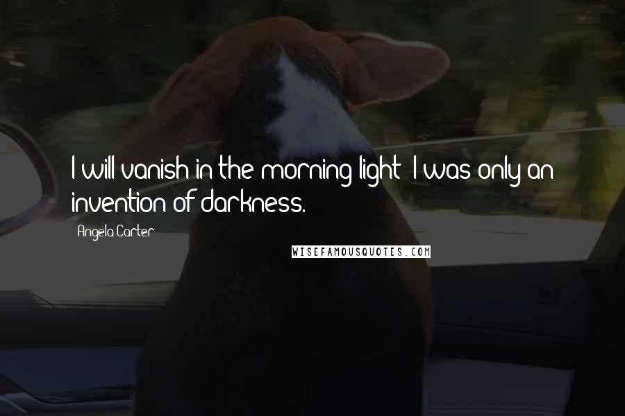 Angela Carter Quotes: I will vanish in the morning light; I was only an invention of darkness.