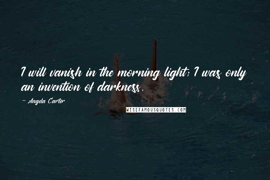 Angela Carter Quotes: I will vanish in the morning light; I was only an invention of darkness.
