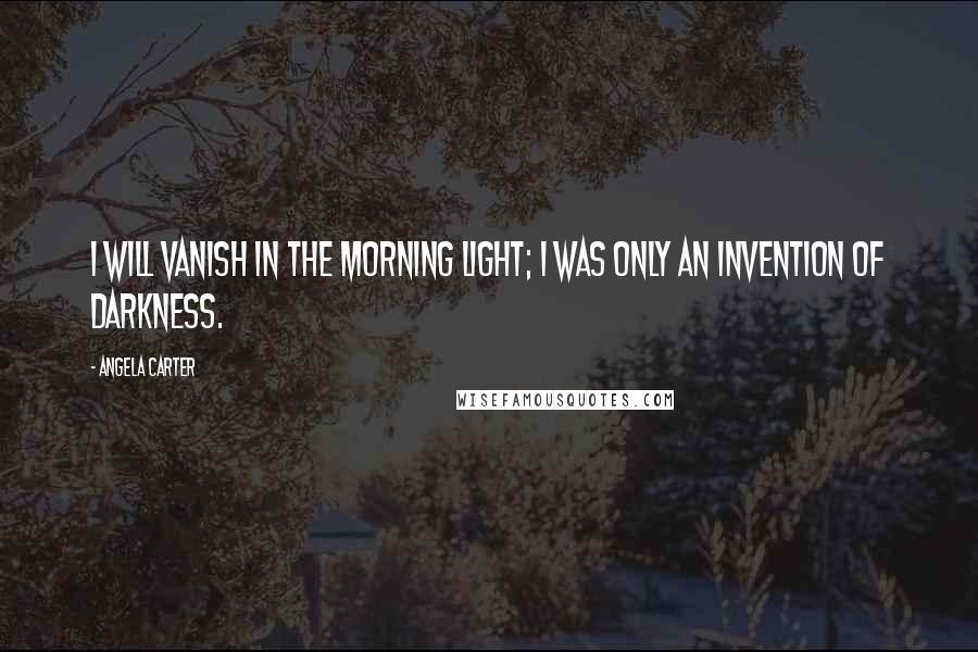 Angela Carter Quotes: I will vanish in the morning light; I was only an invention of darkness.
