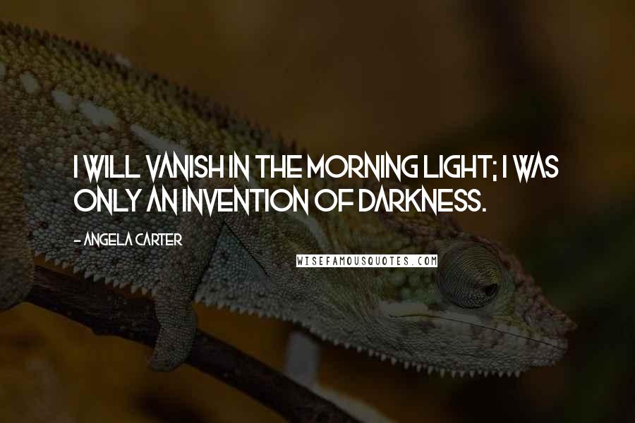 Angela Carter Quotes: I will vanish in the morning light; I was only an invention of darkness.