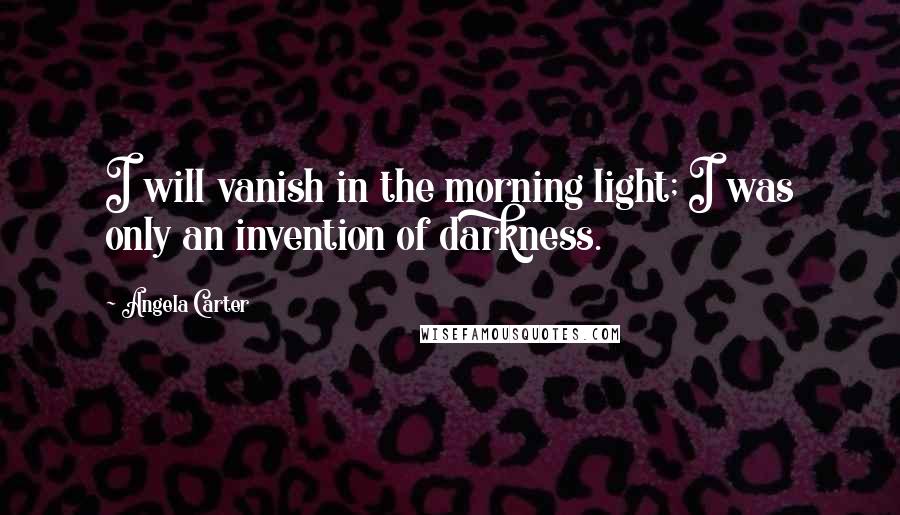 Angela Carter Quotes: I will vanish in the morning light; I was only an invention of darkness.