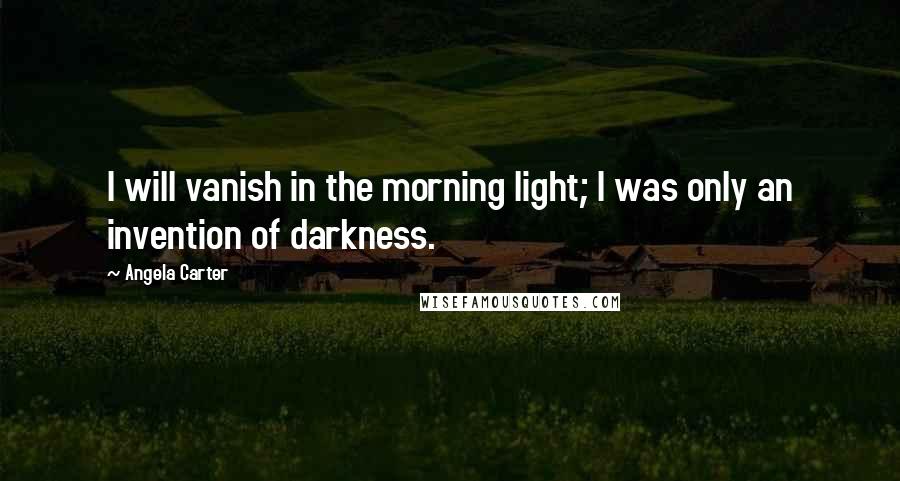 Angela Carter Quotes: I will vanish in the morning light; I was only an invention of darkness.