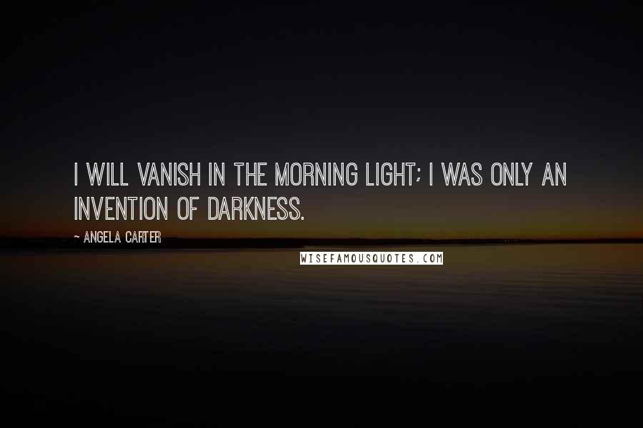 Angela Carter Quotes: I will vanish in the morning light; I was only an invention of darkness.