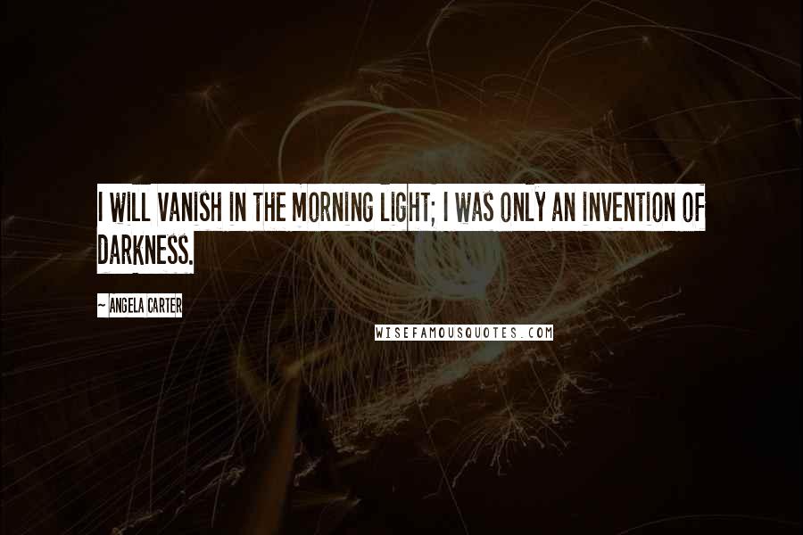 Angela Carter Quotes: I will vanish in the morning light; I was only an invention of darkness.