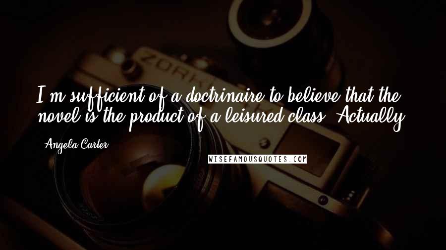Angela Carter Quotes: I'm sufficient of a doctrinaire to believe that the novel is the product of a leisured class. Actually.