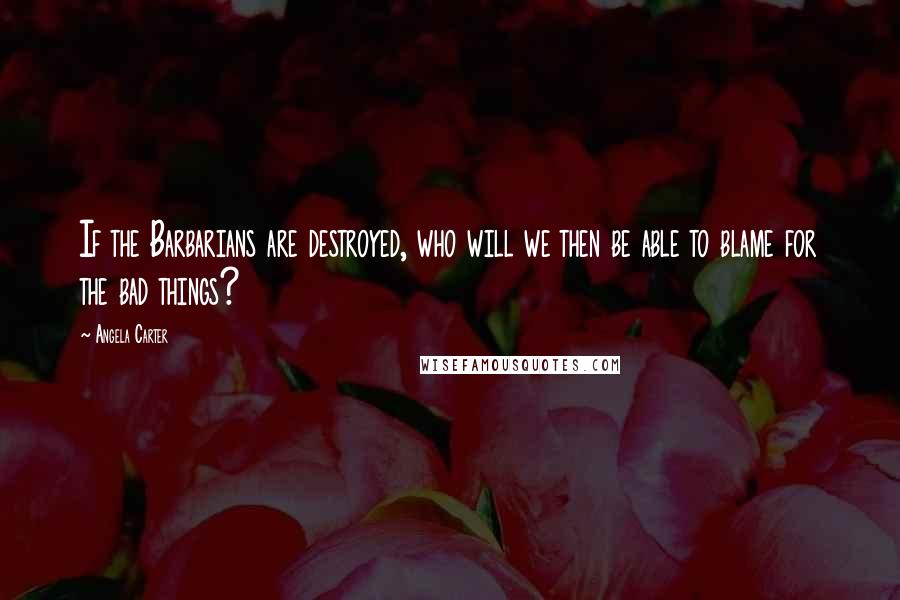 Angela Carter Quotes: If the Barbarians are destroyed, who will we then be able to blame for the bad things?
