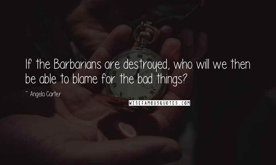 Angela Carter Quotes: If the Barbarians are destroyed, who will we then be able to blame for the bad things?