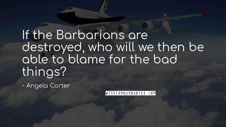 Angela Carter Quotes: If the Barbarians are destroyed, who will we then be able to blame for the bad things?