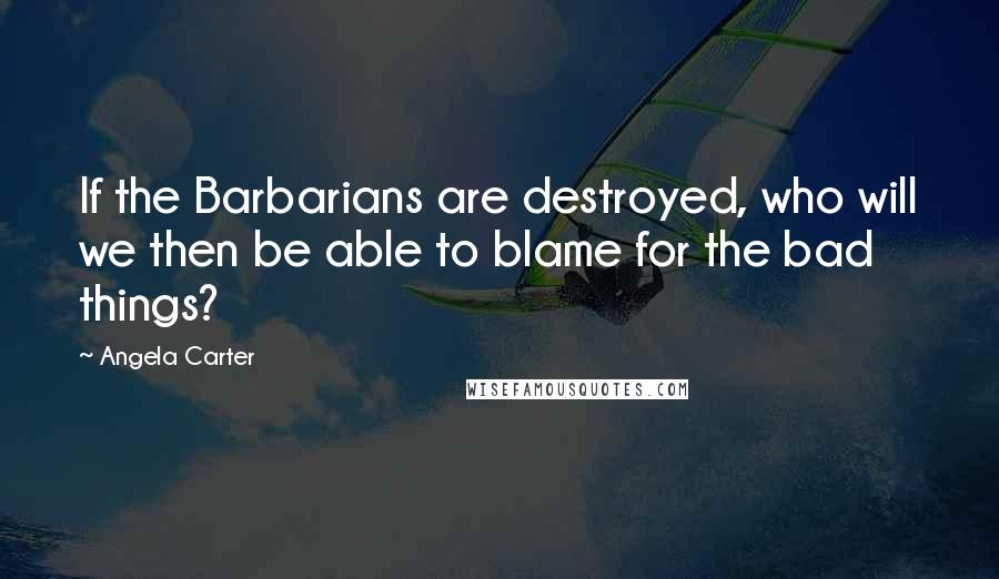 Angela Carter Quotes: If the Barbarians are destroyed, who will we then be able to blame for the bad things?