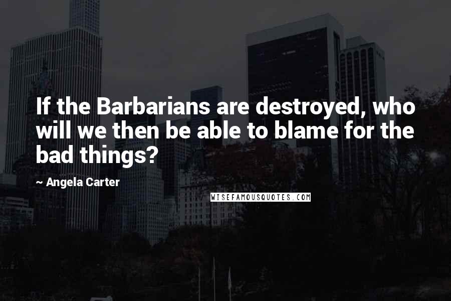 Angela Carter Quotes: If the Barbarians are destroyed, who will we then be able to blame for the bad things?
