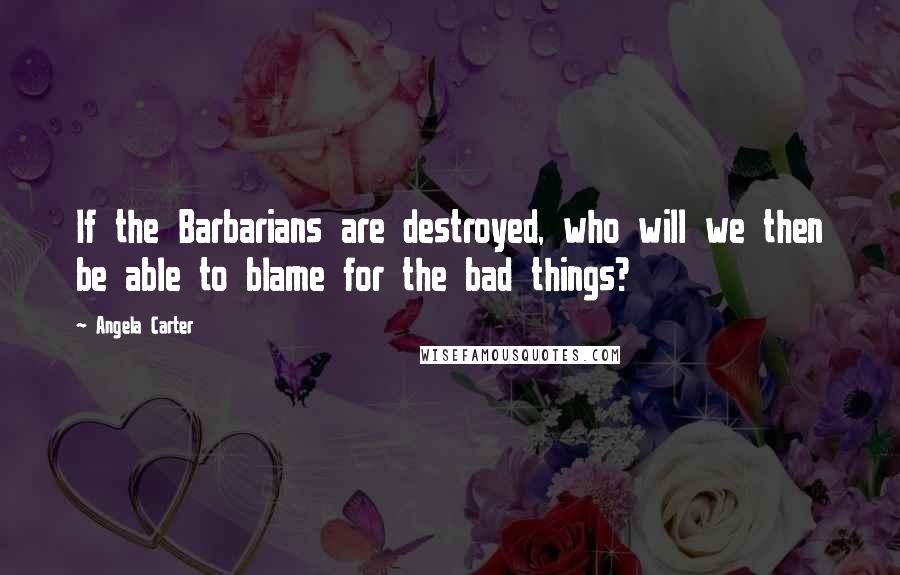 Angela Carter Quotes: If the Barbarians are destroyed, who will we then be able to blame for the bad things?