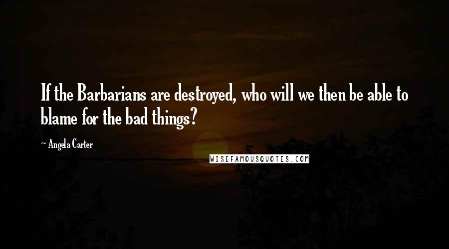 Angela Carter Quotes: If the Barbarians are destroyed, who will we then be able to blame for the bad things?