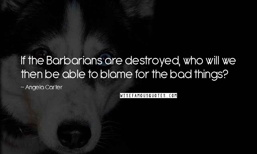 Angela Carter Quotes: If the Barbarians are destroyed, who will we then be able to blame for the bad things?