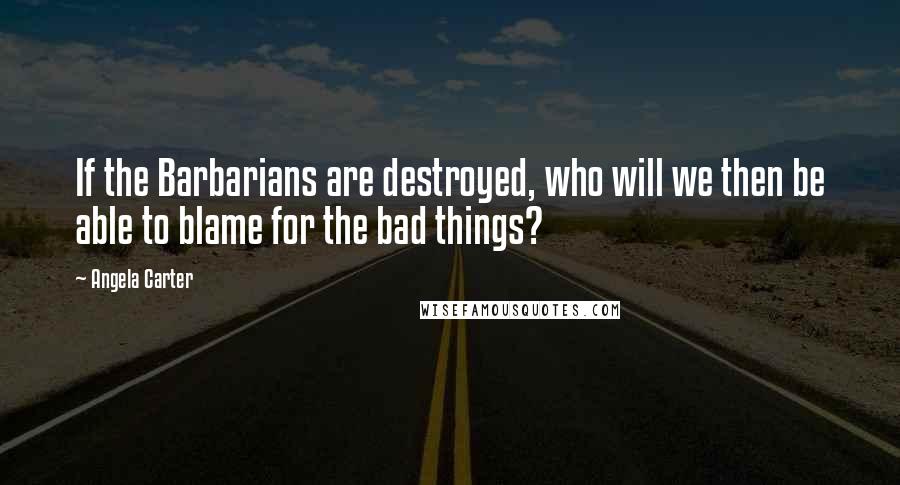 Angela Carter Quotes: If the Barbarians are destroyed, who will we then be able to blame for the bad things?