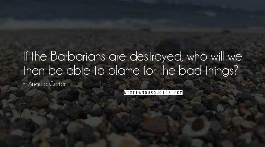 Angela Carter Quotes: If the Barbarians are destroyed, who will we then be able to blame for the bad things?