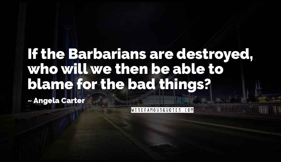 Angela Carter Quotes: If the Barbarians are destroyed, who will we then be able to blame for the bad things?