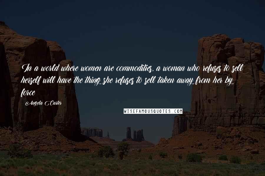 Angela Carter Quotes: In a world where women are commodities, a woman who refuses to sell herself will have the thing she refuses to sell taken away from her by force