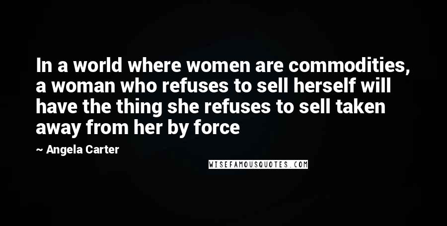 Angela Carter Quotes: In a world where women are commodities, a woman who refuses to sell herself will have the thing she refuses to sell taken away from her by force