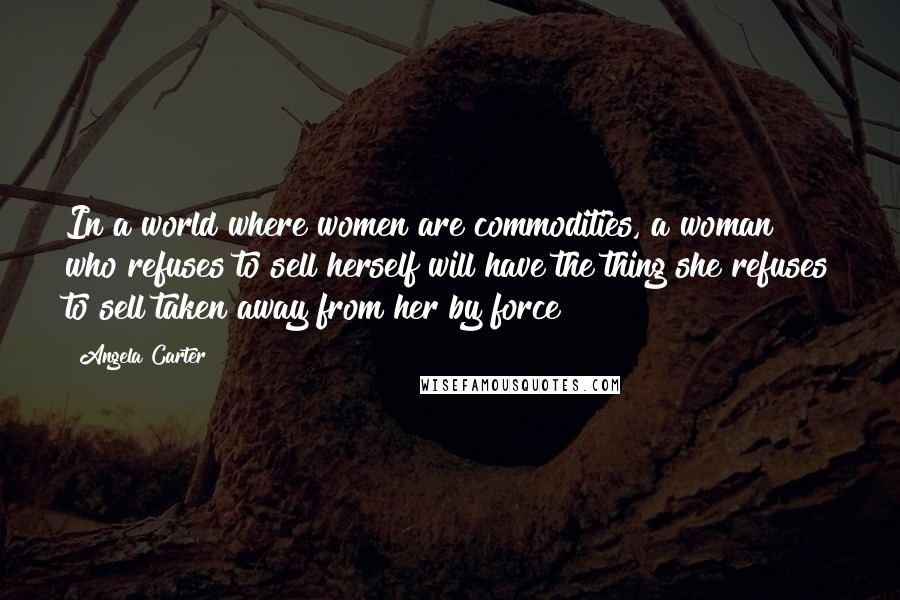 Angela Carter Quotes: In a world where women are commodities, a woman who refuses to sell herself will have the thing she refuses to sell taken away from her by force