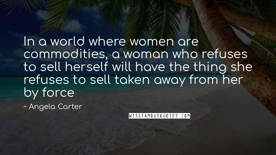 Angela Carter Quotes: In a world where women are commodities, a woman who refuses to sell herself will have the thing she refuses to sell taken away from her by force