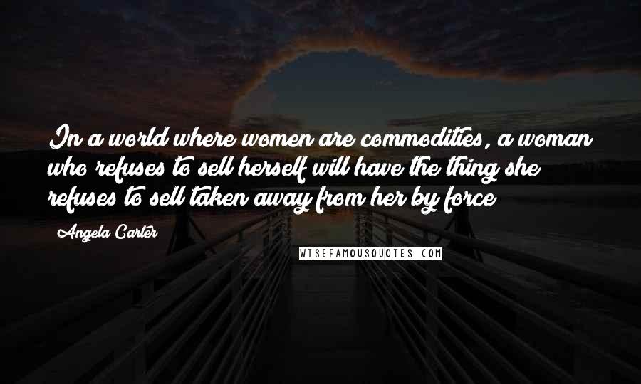 Angela Carter Quotes: In a world where women are commodities, a woman who refuses to sell herself will have the thing she refuses to sell taken away from her by force