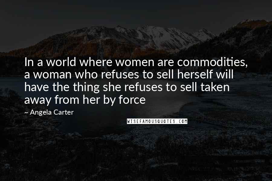 Angela Carter Quotes: In a world where women are commodities, a woman who refuses to sell herself will have the thing she refuses to sell taken away from her by force