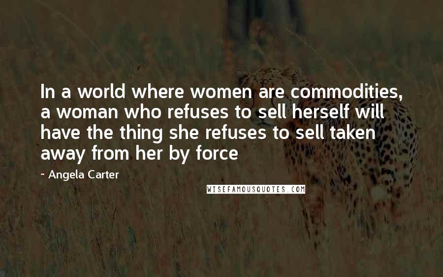 Angela Carter Quotes: In a world where women are commodities, a woman who refuses to sell herself will have the thing she refuses to sell taken away from her by force