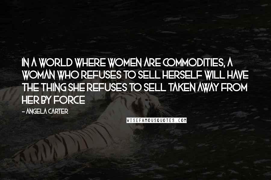 Angela Carter Quotes: In a world where women are commodities, a woman who refuses to sell herself will have the thing she refuses to sell taken away from her by force