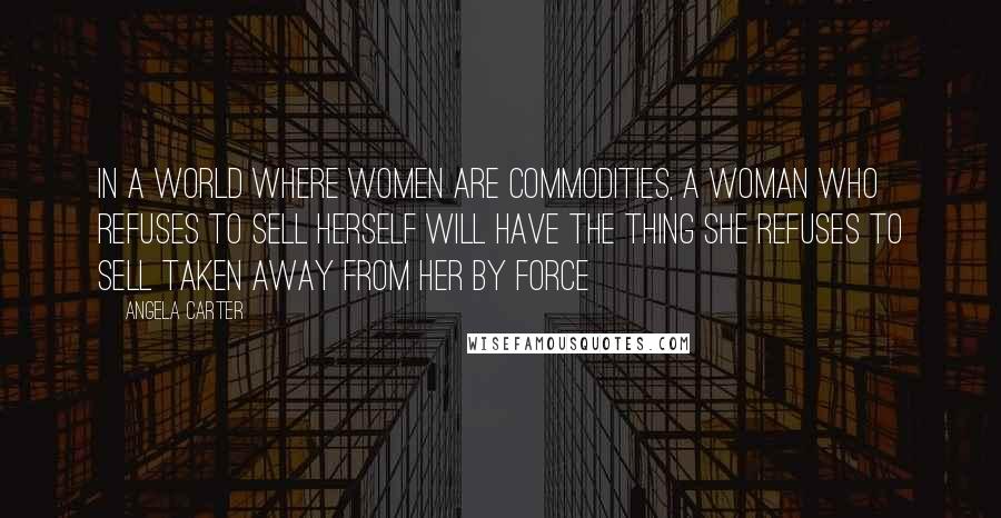 Angela Carter Quotes: In a world where women are commodities, a woman who refuses to sell herself will have the thing she refuses to sell taken away from her by force