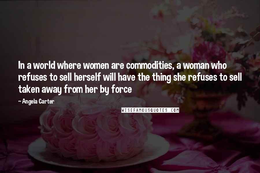 Angela Carter Quotes: In a world where women are commodities, a woman who refuses to sell herself will have the thing she refuses to sell taken away from her by force