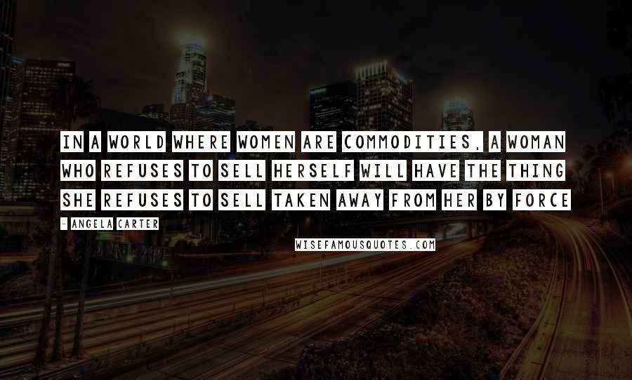 Angela Carter Quotes: In a world where women are commodities, a woman who refuses to sell herself will have the thing she refuses to sell taken away from her by force