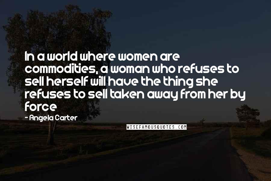 Angela Carter Quotes: In a world where women are commodities, a woman who refuses to sell herself will have the thing she refuses to sell taken away from her by force