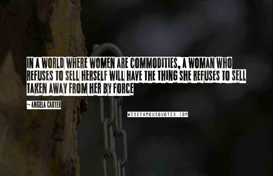 Angela Carter Quotes: In a world where women are commodities, a woman who refuses to sell herself will have the thing she refuses to sell taken away from her by force