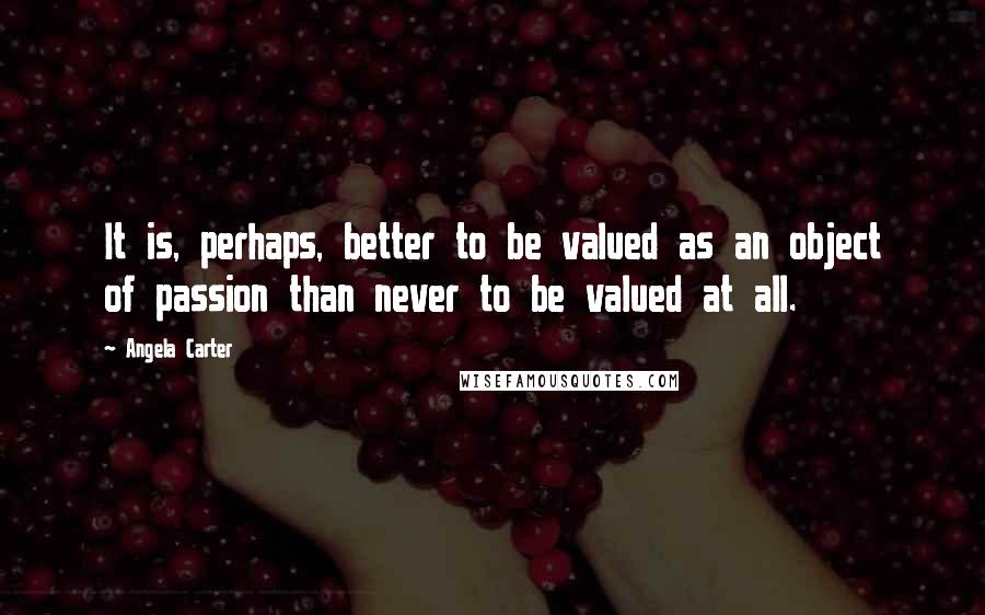 Angela Carter Quotes: It is, perhaps, better to be valued as an object of passion than never to be valued at all.