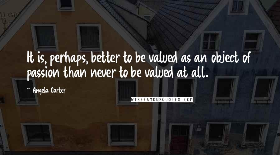 Angela Carter Quotes: It is, perhaps, better to be valued as an object of passion than never to be valued at all.