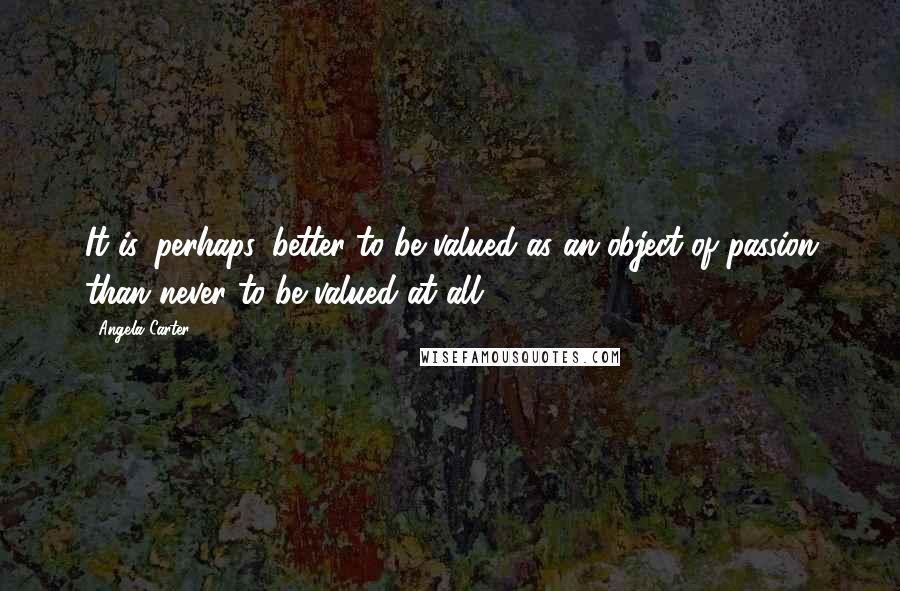 Angela Carter Quotes: It is, perhaps, better to be valued as an object of passion than never to be valued at all.