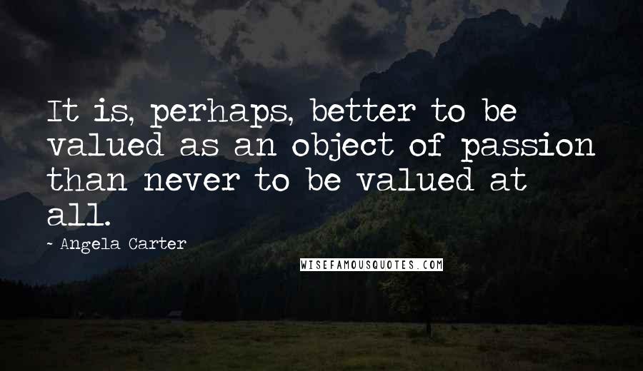 Angela Carter Quotes: It is, perhaps, better to be valued as an object of passion than never to be valued at all.