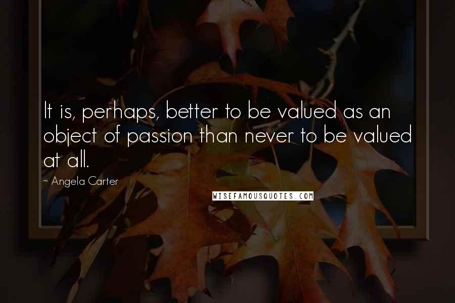 Angela Carter Quotes: It is, perhaps, better to be valued as an object of passion than never to be valued at all.