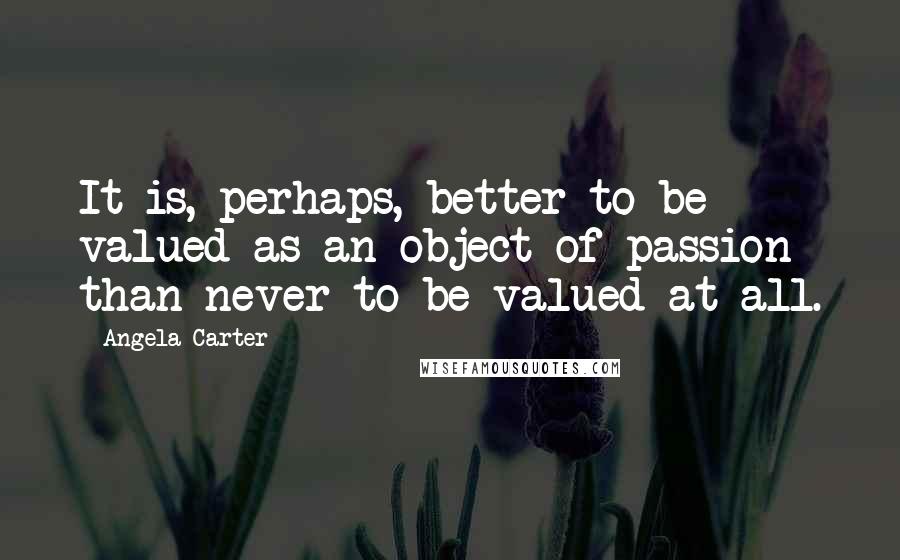 Angela Carter Quotes: It is, perhaps, better to be valued as an object of passion than never to be valued at all.